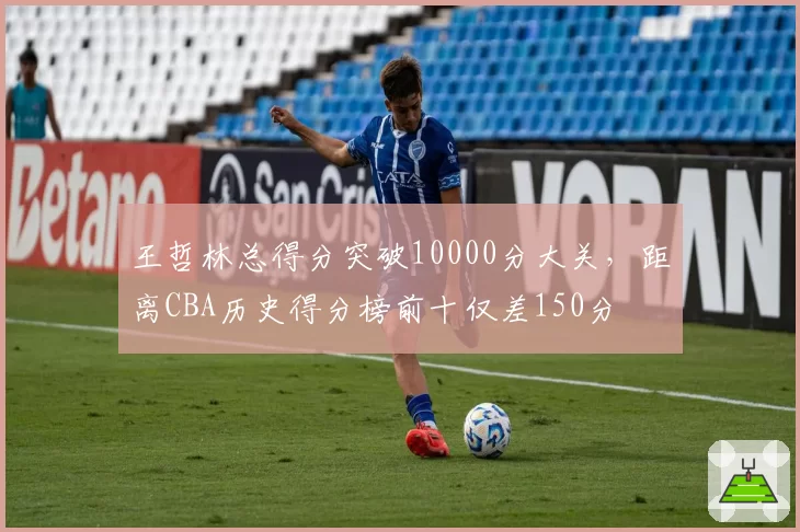 王哲林总得分突破10000分大关，距离CBA历史得分榜前十仅差150分