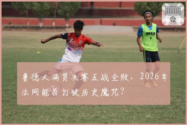 鲁德大满贯决赛五战全败，2026年法网能否打破历史魔咒？