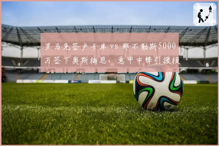 罗马免签卢卡库 vs 那不勒斯5000万签下奥斯梅恩,意甲中锋引援模式两极分化