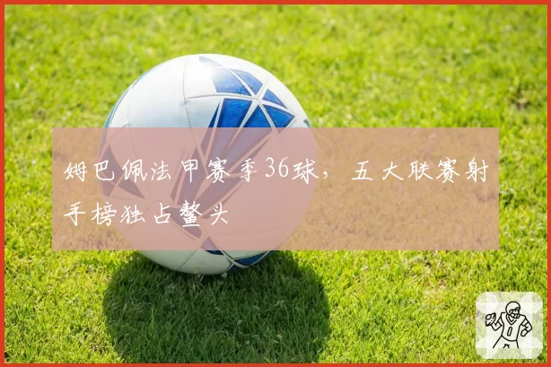 姆巴佩法甲赛季36球，五大联赛射手榜独占鳌头