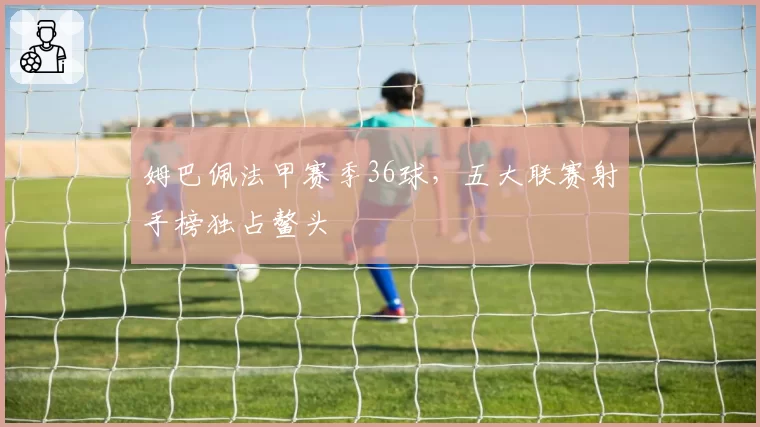 姆巴佩法甲赛季36球，五大联赛射手榜独占鳌头