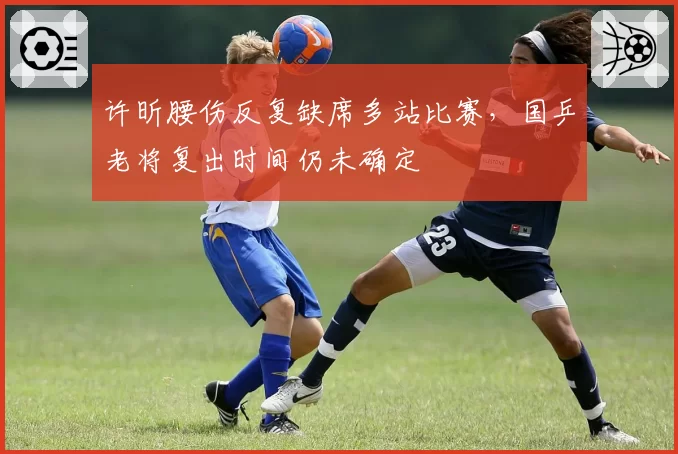 许昕腰伤反复缺席多站比赛，国乒老将复出时间仍未确定
