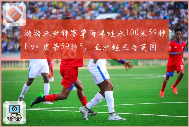 游游泳世锦赛覃海洋蛙泳100米59秒1 vs 皮蒂59秒5，亚洲蛙王与英国传奇巅峰对决