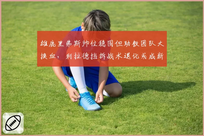 雄鹿里弗斯帅位稳固但助教团队大换血，利拉德挡拆战术退化或成新赛季最大隐患__br_