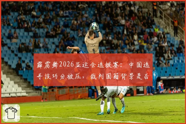 霹雳舞2026亚运会选拔赛：中国选手技巧分被压，裁判国籍背景是否影响评分？