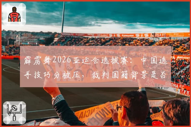 霹雳舞2026亚运会选拔赛:中国选手技巧分被压,裁判国籍背景是否影响评分?