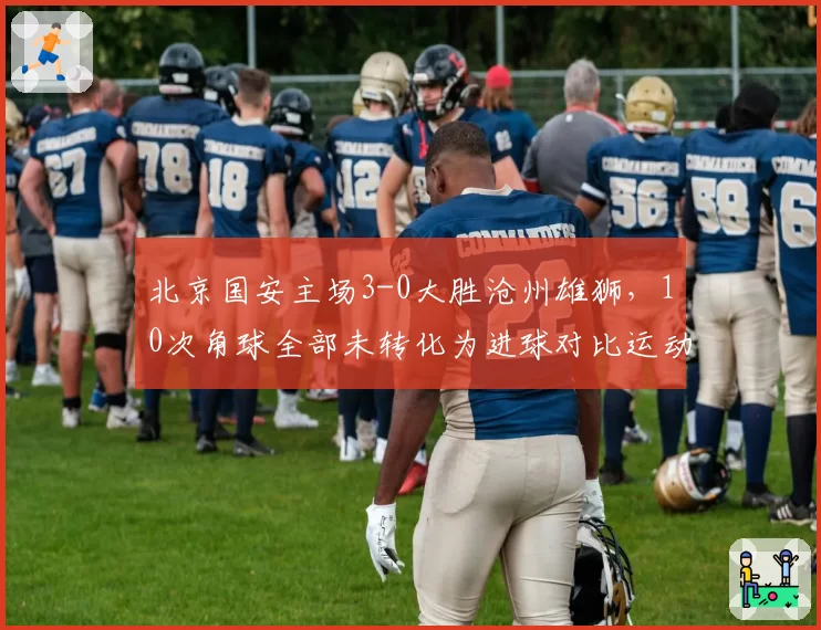 北京国安主场3-0大胜沧州雄狮，10次角球全部未转化为进球对比运动战三球入账，定位球效率低却仍以碾压姿态拿下比赛__br_