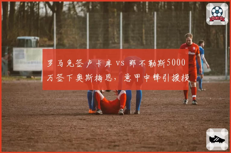 罗马免签卢卡库 vs 那不勒斯5000万签下奥斯梅恩，意甲中锋引援模式两极分化