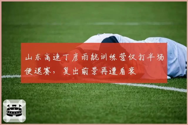 山东高速丁彦雨航训练营仅打半场便退赛,复出前景再遭看衰