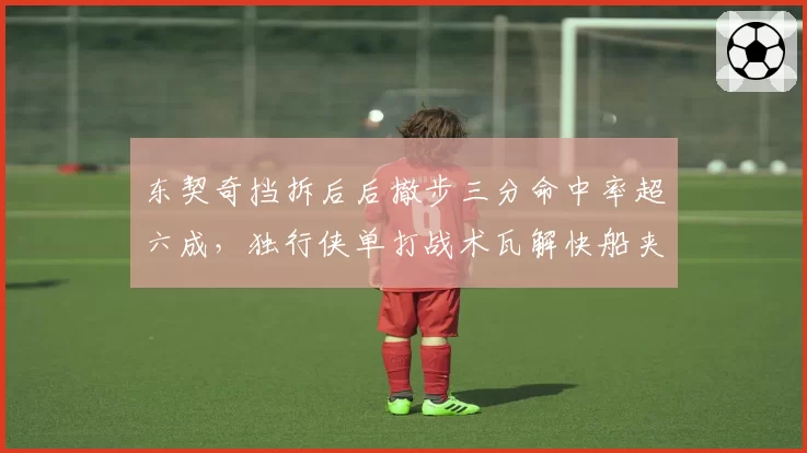 东契奇挡拆后后撤步三分命中率超六成，独行侠单打战术瓦解快船夹击