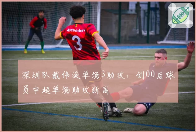 深圳队戴伟浚单场3助攻，创00后球员中超单场助攻新高