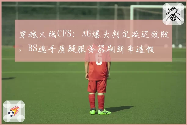 穿越火线CFS：AG爆头判定延迟致败，BS选手质疑服务器刷新率造假