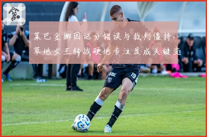 莱巴金娜因记分错误与裁判僵持,草地女王转战硬地专注度成关键变量
