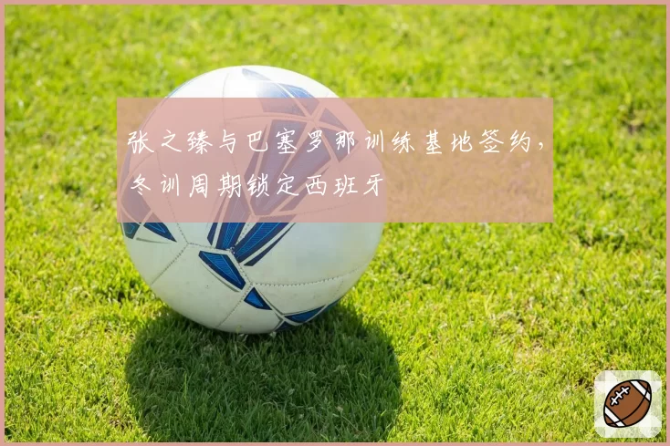 张之臻与巴塞罗那训练基地签约，冬训周期锁定西班牙