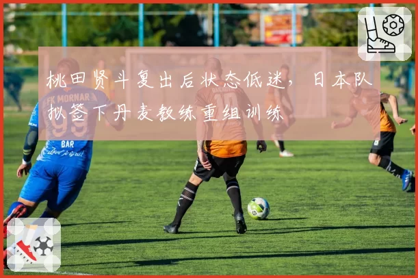 桃田贤斗复出后状态低迷，日本队拟签下丹麦教练重组训练