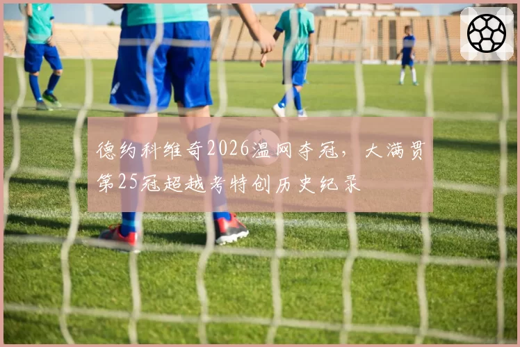 德约科维奇2026温网夺冠，大满贯第25冠超越考特创历史纪录