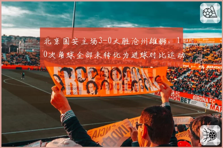 北京国安主场3-0大胜沧州雄狮，10次角球全部未转化为进球对比运动战三球入账，定位球效率低却仍以碾压姿态拿下比赛__br_