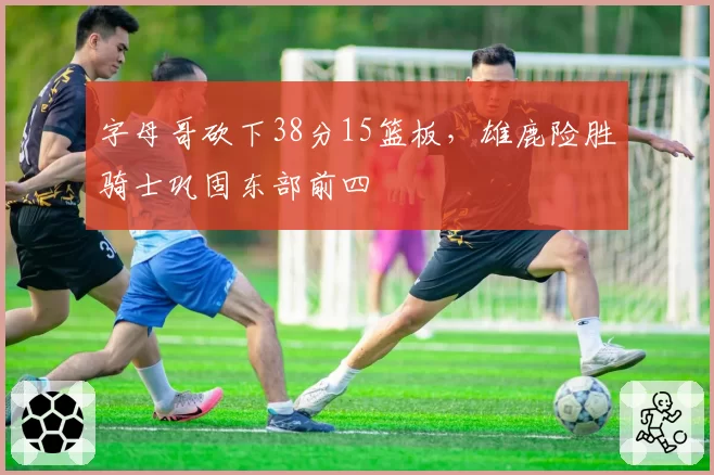 字母哥砍下38分15篮板，雄鹿险胜骑士巩固东部前四