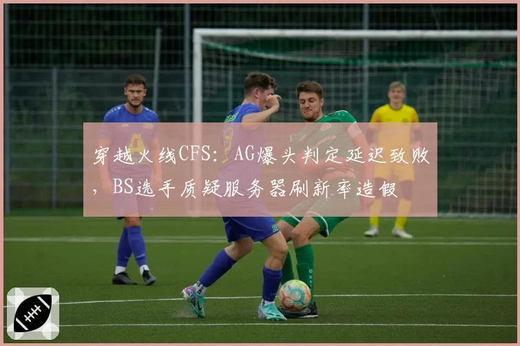 穿越火线CFS：AG爆头判定延迟致败，BS选手质疑服务器刷新率造假
