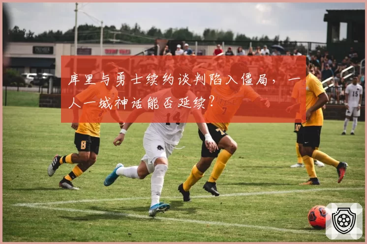 库里与勇士续约谈判陷入僵局，一人一城神话能否延续？