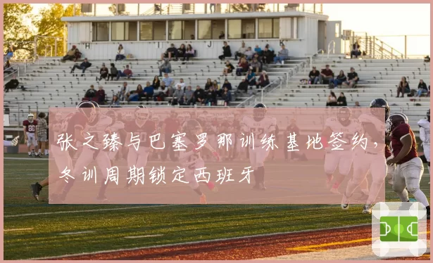 张之臻与巴塞罗那训练基地签约，冬训周期锁定西班牙