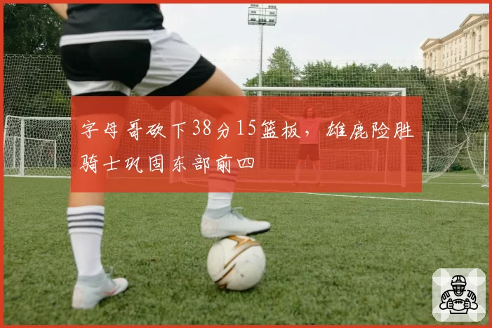 字母哥砍下38分15篮板，雄鹿险胜骑士巩固东部前四