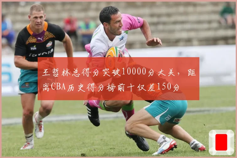 王哲林总得分突破10000分大关，距离CBA历史得分榜前十仅差150分