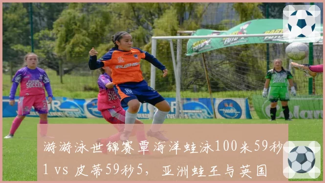 游游泳世锦赛覃海洋蛙泳100米59秒1 vs 皮蒂59秒5,亚洲蛙王与英国传奇巅峰对决