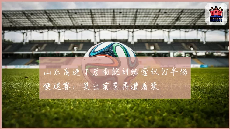 山东高速丁彦雨航训练营仅打半场便退赛，复出前景再遭看衰