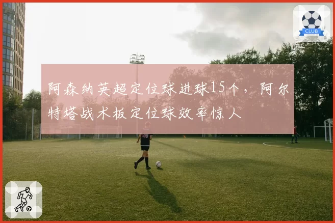 阿森纳英超定位球进球15个，阿尔特塔战术板定位球效率惊人