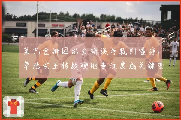 莱巴金娜因记分错误与裁判僵持，草地女王转战硬地专注度成关键变量